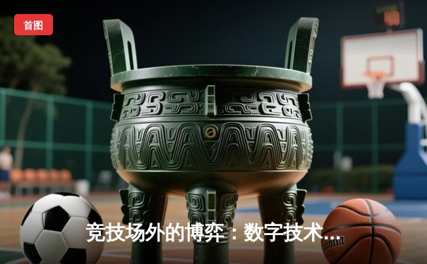 竞技场外的博弈：数字技术如何重塑现代体育的叙事与体验