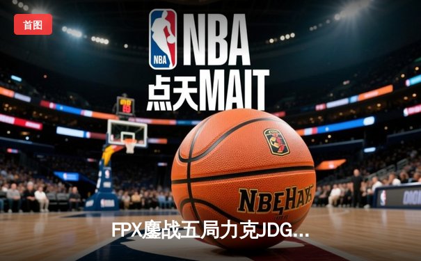 FPX鏖战五局力克JDG，翔掌门霞羽定乾坤锁定季后赛席位
