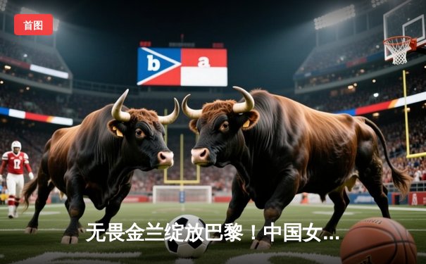 无畏金兰绽放巴黎！中国女篮力克强敌西班牙，奥运小组赛迎开门红