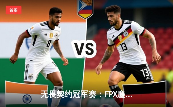 无畏契约冠军赛：FPX鏖战五局险胜EDG，中国德比引爆上海主场