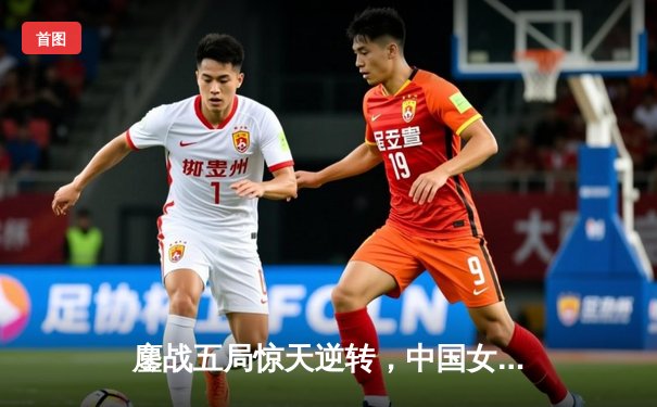 鏖战五局惊天逆转，中国女排3-2力克巴西挺进世界联赛四强