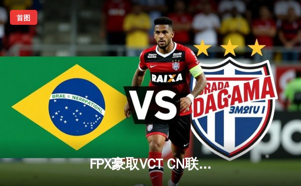 FPX豪取VCT CN联赛第二赛段冠军，EDG关键局失误痛失赛点