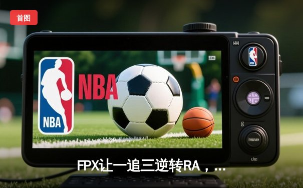 FPX让一追三逆转RA，LWX霞锋芒毕露斩获季后赛关键胜利