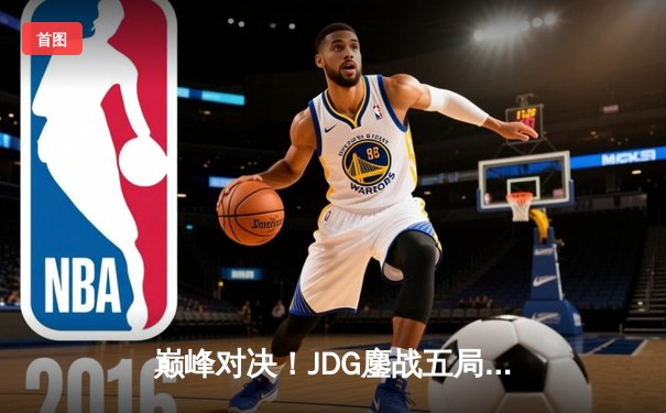 巅峰对决！JDG鏖战五局险胜T1，LPL赛区锁定MSI决赛席位