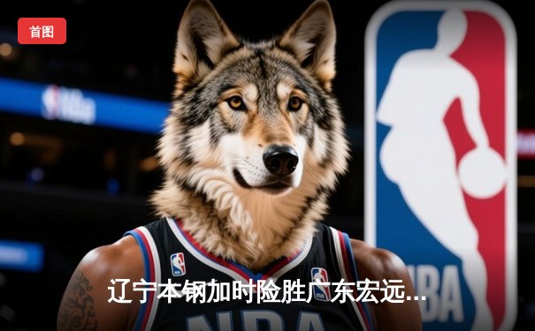 辽宁本钢加时险胜广东宏远 赵继伟35分导演逆转好戏