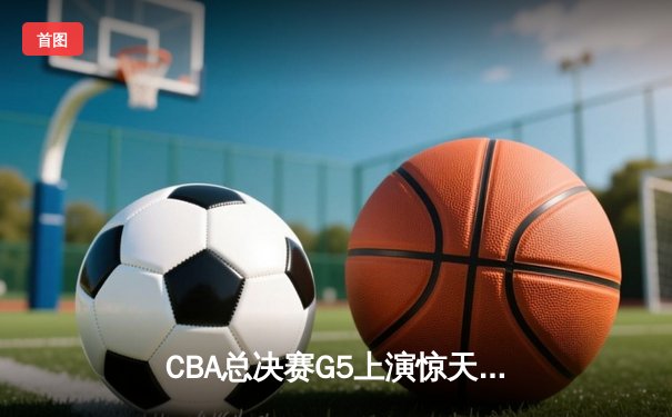 CBA总决赛G5上演惊天逆转 辽宁本钢加时险胜广东宏远夺队史第三冠